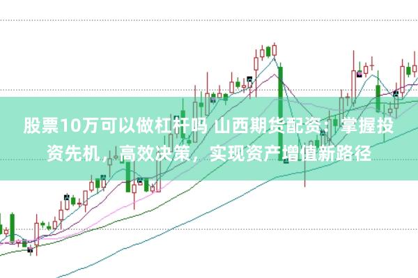 股票10万可以做杠杆吗 山西期货配资：掌握投资先机，高效决策，实现资产增值新路径
