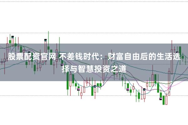 股票配资官网 不差钱时代：财富自由后的生活选择与智慧投资之道