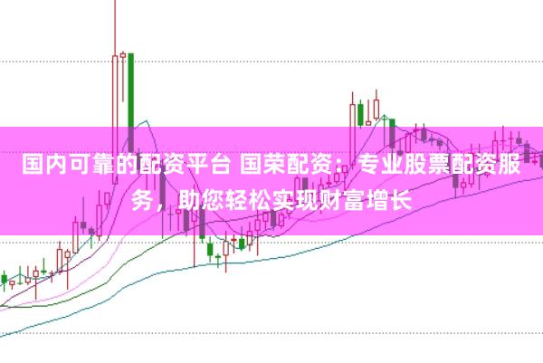 国内可靠的配资平台 国荣配资：专业股票配资服务，助您轻松实现财富增长