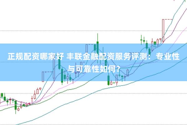 正规配资哪家好 丰联金融配资服务评测：专业性与可靠性如何？