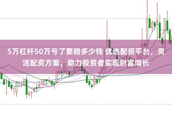 5万杠杆50万亏了要赔多少钱 优选配资平台,灵活配资方案,助力投资者实现财富增长