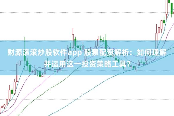 财源滚滚炒股软件app 股票配资解析：如何理解并运用这一投资策略工具？