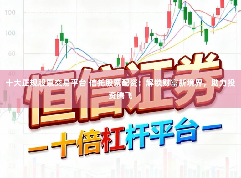 十大正规股票交易平台 信托股票配资:解锁财富新境界,助力投资腾飞
