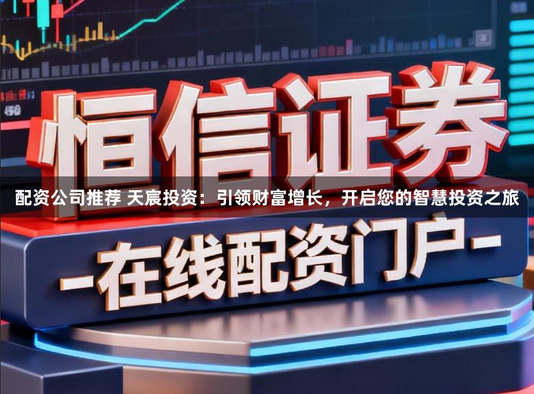 配资公司推荐 天宸投资:引领财富增长,开启您的智慧投资之旅