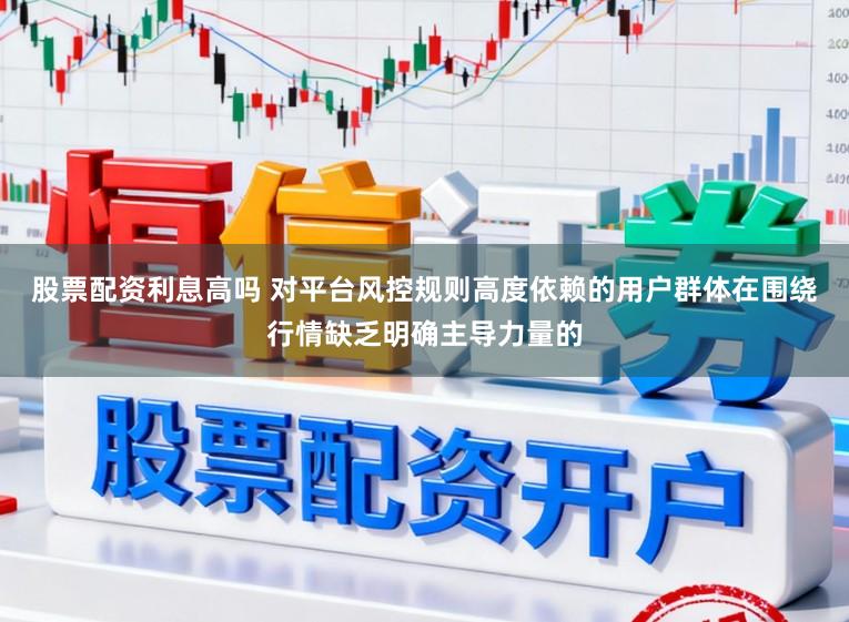股票配资利息高吗 对平台风控规则高度依赖的用户群体在围绕行情缺乏明确主导力量的