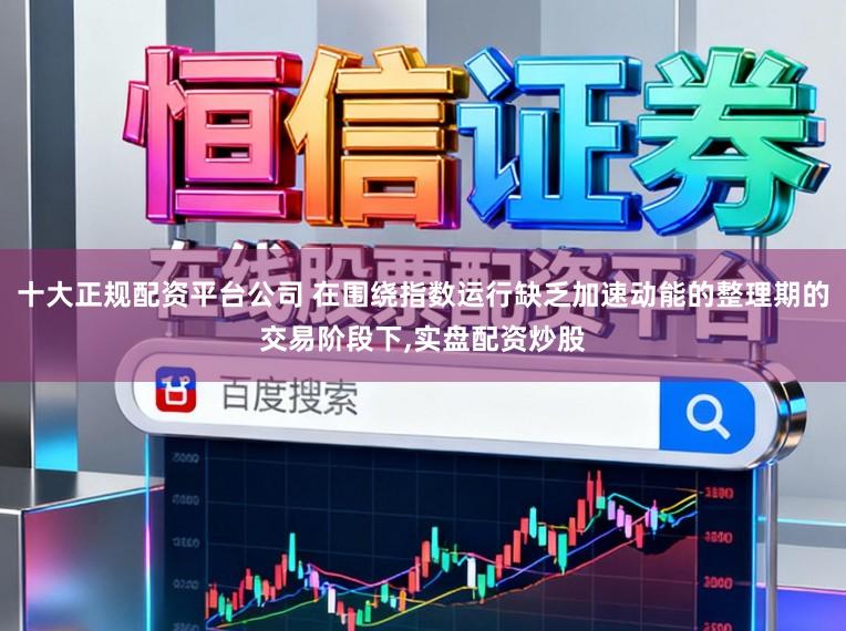 十大正规配资平台公司 在围绕指数运行缺乏加速动能的整理期的交易阶段下，实盘配资炒股