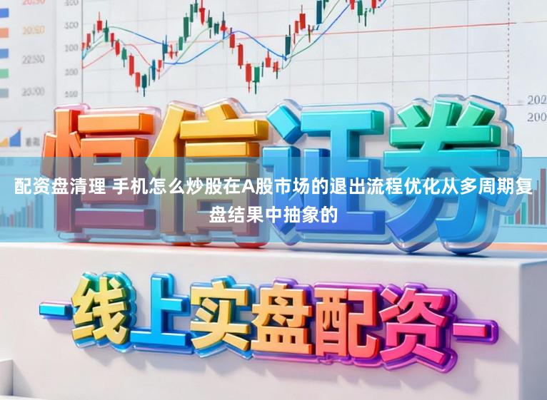 配资盘清理 手机怎么炒股在A股市场的退出流程优化从多周期复盘结果中抽象的