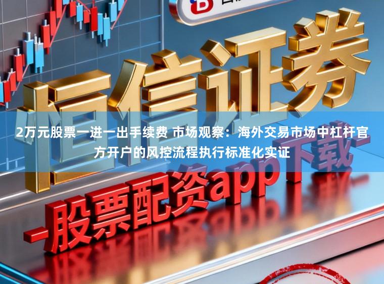 2万元股票一进一出手续费 市场观察:海外交易市场中杠杆官方开户的风控流程执行标准化实证