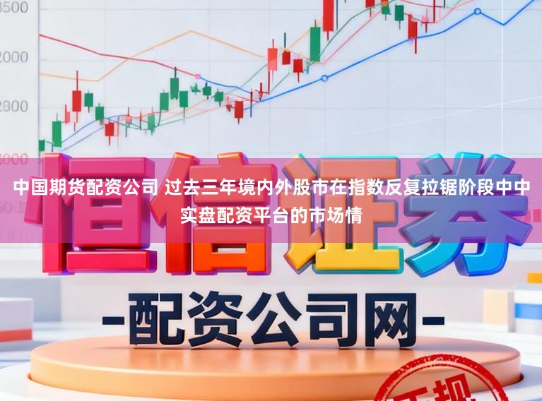 中国期货配资公司 过去三年境内外股市在指数反复拉锯阶段中中实盘配资平台的市场情