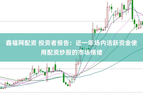 鑫福网配资 投资者报告:近一年场内活跃资金使用配资炒股的市场情绪