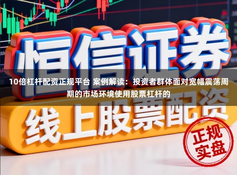 10倍杠杆配资正规平台 案例解读：投资者群体面对宽幅震荡周期的市场环境使用股票杠杆的