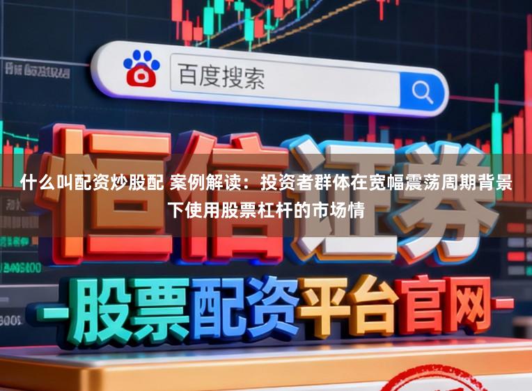 什么叫配资炒股配 案例解读：投资者群体在宽幅震荡周期背景下使用股票杠杆的市场情
