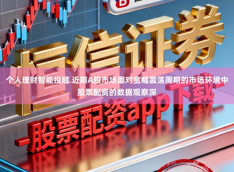 个人理财智能投顾 近期A股市场面对宽幅震荡周期的市场环境中股票配资的数据观察深