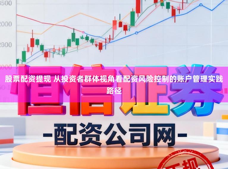 股票配资提现 从投资者群体视角看配资风险控制的账户管理实践路径